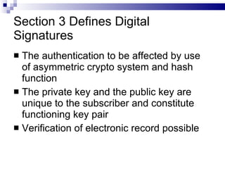 Section 3 Defines Digital Signatures The authentication to be affected by use of asymmetric crypto system and hash function The private key and the public key are unique to the subscriber and constitute functioning key pair Verification of electronic record possible 