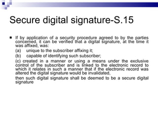 Secure digital signature-S.15 If by application of a security procedure agreed to by the parties concerned, it can be verified that a digital signature, at the time it was affixed, was: (a)       unique to the subscriber affixing it; (b)       capable of identifying such subscriber; (c)    created in a manner or using a means under the exclusive control of the subscriber and is linked to the electronic record to which it relates in such a manner that if the electronic record was altered the digital signature would be invalidated,  then such digital signature shall be deemed to be a secure digital signature 
