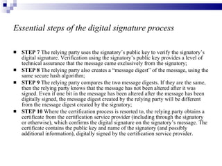 Essential steps of the digital signature process STEP 7  The relying party uses the signatory’s public key to verify the signatory’s digital signature. Verification using the signatory’s public key provides a level of technical assurance that the message came exclusively from the signatory; STEP 8  The relying party also creates a “message digest” of the message, using the same secure hash algorithm; STEP 9  The relying party compares the two message digests. If they are the same, then the relying party knows that the message has not been altered after it was signed. Even if one bit in the message has been altered after the message has been digitally signed, the message digest created by the relying party will be different from the message digest created by the signatory; STEP 10  Where the certification process is resorted to, the relying party obtains a certificate from the certification service provider (including through the signatory or otherwise), which confirms the digital signature on the signatory’s message. The certificate contains the public key and name of the signatory (and possibly additional information), digitally signed by the certification service provider. 