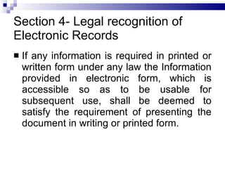 Section 4- Legal recognition of Electronic Records If any information is required in printed or written form under any law the Information provided in electronic form, which is accessible so as to be usable for subsequent use, shall be deemed to satisfy the requirement of presenting the document in writing or printed form. 