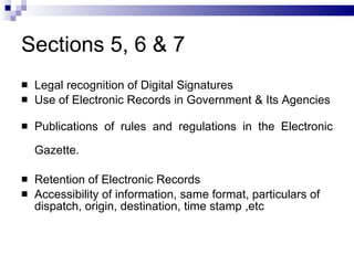 Sections 5, 6 & 7 Legal recognition of Digital Signatures Use of Electronic Records in Government & Its Agencies Publications of rules and regulations in the Electronic Gazette. Retention of Electronic Records Accessibility of information, same format, particulars of dispatch, origin, destination, time stamp ,etc  