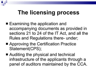 The licensing process Examining the application and accompanying documents as provided in sections 21 to 24 of the IT Act, and all the Rules and Regulations there- under;  Approving the Certification Practice Statement(CPS);  Auditing the physical and technical infrastructure of the applicants through a panel of auditors maintained by the CCA.  