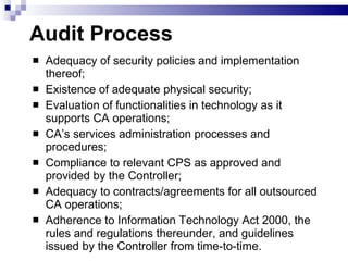 Audit Process Adequacy of security policies and implementation thereof; Existence of adequate physical security; Evaluation of functionalities in technology as it supports CA operations; CA’s services administration processes and procedures; Compliance to relevant CPS as approved and provided by the Controller; Adequacy to contracts/agreements for all outsourced CA operations; Adherence to Information Technology Act 2000, the rules and regulations thereunder, and guidelines issued by the Controller from time-to-time. 