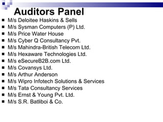 Auditors Panel  M/s Deloitee Haskins & Sells M/s Sysman Computers (P) Ltd. M/s Price Water House M/s Cyber Q Consultancy Pvt. M/s Mahindra-British Telecom Ltd. M/s Hexaware Technologies Ltd. M/s eSecureB2B.com Ltd. M/s Covansys Ltd. M/s Arthur Anderson  M/s Wipro Infotech Solutions & Services M/s Tata Consultancy Services M/s Ernst & Young Pvt. Ltd. M/s S.R. Batliboi & Co. 
