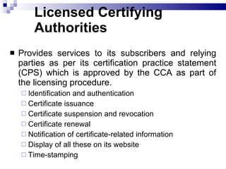 Licensed Certifying Authorities Provides services to its subscribers and relying parties as per its certification practice statement (CPS) which is approved by the CCA as part of the licensing procedure.   Identification and authentication Certificate issuance Certificate suspension and revocation Certificate renewal Notification of certificate-related information Display of all these on its website Time-stamping  