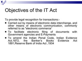 Objectives of the IT Act To provide legal recognition for transactions:- Carried out by means of electronic data interchange, and other means of electronic communication, commonly referred to as "electronic commerce“ To facilitate electronic filing of documents with Government agencies and E-Payments To amend the Indian Penal Code, Indian Evidence Act,1872, the Banker’s Books Evidence Act 1891,Reserve Bank of India Act ,1934  