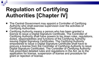 Regulation of Certifying Authorities [Chapter IV]  The Central Government may appoint a Controller of Certifying Authority who shall exercise supervision over the activities of Certifying Authorities.  Certifying Authority means a person who has been granted a licence to issue a Digital Signature Certificate. The Controller of Certifying Authority shall have powers to lay down rules, regulations, duties, responsibilities and functions of the Certifying Authority issuing Digital Signature Certificates. The Certifying Authority empowered to issue a Digital Signature Certificate shall have to procure a license from the Controller of Certifying Authority to issue Digital Signature Certificates. The Controller of Certifying Authority has prescribed detailed rules and regulations in the Act, as to the application for license, suspension of license and procedure for grant or rejection of license.  