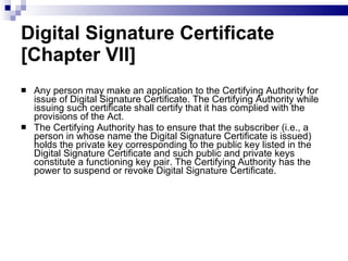 Digital Signature Certificate [Chapter VII] Any person may make an application to the Certifying Authority for issue of Digital Signature Certificate. The Certifying Authority while issuing such certificate shall certify that it has complied with the provisions of the Act.  The Certifying Authority has to ensure that the subscriber (i.e., a person in whose name the Digital Signature Certificate is issued) holds the private key corresponding to the public key listed in the Digital Signature Certificate and such public and private keys constitute a functioning key pair. The Certifying Authority has the power to suspend or revoke Digital Signature Certificate.  