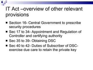IT Act –overview of other relevant provisions Section 16- Central Government to prescribe security procedures Sec 17 to 34- Appointment and Regulation of Controller and certifying authority Sec 35 to 39- Obtaining DSC Sec 40 to 42- Duties of Subscriber of DSC- exercise due care to retain the private key 