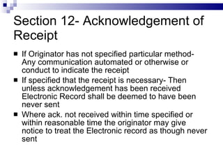 Section 12- Acknowledgement of Receipt If Originator has not specified particular method- Any communication automated or otherwise or conduct to indicate the receipt If specified that the receipt is necessary- Then unless acknowledgement has been received Electronic Record shall be deemed to have been never sent Where ack. not received within time specified or within reasonable time the originator may give notice to treat the Electronic record as though never sent 