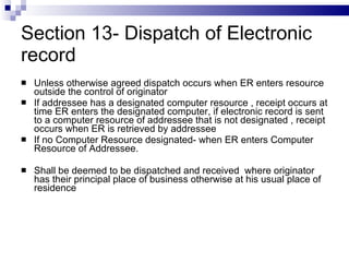 Section 13- Dispatch of Electronic record Unless otherwise agreed dispatch occurs when ER enters resource outside the control of originator If addressee has a designated computer resource , receipt occurs at time ER enters the designated computer, if electronic record is sent to a computer resource of addressee that is not designated , receipt occurs when ER is retrieved by addressee If no Computer Resource designated- when ER enters Computer Resource of Addressee. Shall be deemed to be dispatched and received  where originator has their principal place of business otherwise at his usual place of residence 