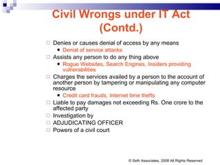 Denies or causes denial of access by any means Denial of service attacks Assists any person to do any thing above Rogue Websites, Search Engines, Insiders providing vulnerabilities Charges the services availed by a person to the account of another person by tampering or manipulating any computer resource Credit card frauds, Internet time thefts Liable to pay damages not exceeding Rs. One crore to the affected party Investigation by ADJUDICATING OFFICER Powers of a civil court Civil Wrongs under IT Act (Contd.) © Seth Associates, 2008 All Rights Reserved 