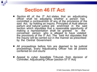 Section 46 IT Act Section 46   of  the  IT  Act states  that  an  adjudicating officer shall be adjudging whether a person has  committed a contravention of any of the provisions of the said  Act,  by holding an inquiry. Principles of Audi alterum partum and natural justice are  enshrined  in  the  said section which stipulates that a reasonable opportunity of making a representation shall be granted  to  the  concerned  person  who  is  alleged  to  have  violated  the provisions of the IT Act. The  said Act stipulates that the inquiry will be carried out in the manner as prescribed  by  the  Central  Government All proceedings before him are deemed to be judicial proceedings, every Adjudicating Officer has all powers conferred on civil courts Appeal to cyber Appellate Tribunal- from decision of Controller, Adjudicating Officer {section 57 IT Act}  © Seth Associates, 2008 All Rights Reserved 
