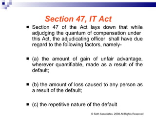 Section 47, IT Act Section 47 of the Act lays down that while adjudging the quantum of compensation under  this Act, the adjudicating officer  shall have due regard to the following factors, namely- (a) the amount of gain of unfair advantage, wherever quantifiable, made as a result of the default;  (b) the amount of loss caused to any person as a result of the default;  (c) the repetitive nature of the default © Seth Associates, 2008 All Rights Reserved 