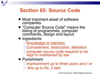 Section 65: Source Code Most important asset of software companies “ Computer Source Code" means the listing of programmes, computer commands, design and layout Ingredients Knowledge or intention  Concealment, destruction, alteration computer source code required to be kept or maintained by law Punishment imprisonment up to three years and / or fine up to Rs. 2 lakh © Seth Associates, 2008 All Rights Reserved 