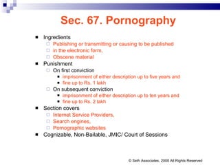 Sec. 67. Pornography Ingredients Publishing or transmitting or causing to be published  in the electronic form,  Obscene material Punishment On first conviction  imprisonment of either description up to five years and  fine up to Rs. 1 lakh On subsequent conviction  imprisonment of either description up to ten years and  fine up to Rs. 2 lakh Section covers Internet Service Providers, Search engines,  Pornographic websites Cognizable, Non-Bailable, JMIC/ Court of Sessions © Seth Associates, 2008 All Rights Reserved 