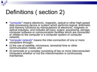 Definitions ( section 2) "computer " means electronic, magnetic, optical or other high-speed date processing device or system which performs logical, arithmetic and memory functions by manipulations of electronic, magnetic or optical impulses, and includes all input, output, processing, storage, computer software or communication facilities which are connected or relates to the computer in a computer system or computer network; " computer network"  means the inter-connection of one or more computers through- (i) the use of satellite, microwave, terrestrial lime or other communication media; and (ii) terminals or a complex consisting of two or more interconnected computers whether or not the interconnection is continuously maintained; 