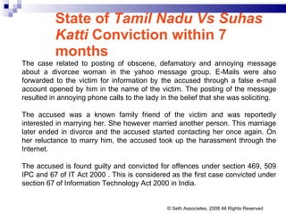 State of  Tamil Nadu Vs Suhas Katti  Conviction within 7 months The case related to posting of obscene, defamatory and annoying message about a divorcee woman in the yahoo message group. E-Mails were also forwarded to the victim for information by the accused through a false e-mail account opened by him in the name of the victim. The posting of the message resulted in annoying phone calls to the lady in the belief that she was soliciting.  The accused was a known family friend of the victim and was reportedly interested in marrying her. She however married another person. This marriage later ended in divorce and the accused started contacting her once again. On her reluctance to marry him, the accused took up the harassment through the Internet.  The accused is found guilty and convicted for offences under section 469, 509 IPC and 67 of IT Act 2000 . This is considered as the first case convicted under section 67 of Information Technology Act 2000 in India. © Seth Associates, 2008 All Rights Reserved 