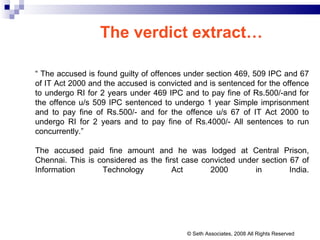 The verdict extract… “  The accused is found guilty of offences under section 469, 509 IPC and 67 of IT Act 2000 and the accused is convicted and is sentenced for the offence to undergo RI for 2 years under 469 IPC and to pay fine of Rs.500/-and for the offence u/s 509 IPC sentenced to undergo 1 year Simple imprisonment and to pay fine of Rs.500/- and for the offence u/s 67 of IT Act 2000 to undergo RI for 2 years and to pay fine of Rs.4000/- All sentences to run concurrently.” The accused paid fine amount and he was lodged at Central Prison, Chennai. This is considered as the first case convicted under section 67 of Information Technology Act 2000 in India. © Seth Associates, 2008 All Rights Reserved 