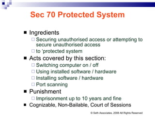 Sec 70 Protected System Ingredients Securing unauthorised access or attempting to secure unauthorised access to ‘protected system ’ Acts covered by this section: Switching computer on / off  Using installed software / hardware Installing software / hardware Port scanning Punishment Imprisonment up to 10 years and fine Cognizable, Non-Bailable, Court of Sessions © Seth Associates, 2008 All Rights Reserved 