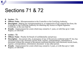 Sections 71 & 72 Section – 71:  Offence Name  - Misrepresentation to the Controller or the Certifying Authority Description  - Making any misrepresentation to, or suppression of any material fact from, the Controller or the Certifying Authority for obtaining any licence or Digital Signature Certificate, as the case may be. Penalty  - Imprisonment for a term which may extend to 2  years, or with fine up to 1 lakh Rupees, or with both   section – 72: Offence Name  - Penalty for breach of confidentiality and privacy Description  - Any person who, in pursuance of any of the powers conferred under IT Act, has secured access to any electronic record, book, register, correspondence, information or document without the consent of the person concerned discloses such electronic record, book., register, correspondence, information, document  to any other person. Penalty  - Imprisonment for a term which may extend to 2 years, or with fine up to 1 lakh Rupees, or with both. 