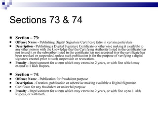 Sections 73 & 74 Section – 73: Offence Name  - Publishing Digital Signature Certificate false in certain particulars  Description  - Publishing a Digital Signature Certificate or otherwise making it available to any other person with the knowledge tha t  the Certifying Authority listed in the certificate has not issued it or   the subscriber listed in the certificate has not accepted it or   the certificate has been revoked or suspended, unless such publication is for the purpose of verifying a digital signature created prior to such suspension or revocation.  Penalty  - Imprisonment for a term which may extend to 2 years, or with fine which may extend to 1 lakh Rupees. Section – 74 : Offence Name  - Publication for fraudulent purpose Description  - Creation, publication or otherwise making available a Digital Signature Certificate for any fraudulent or unlawful purpose Penalt y - Imprisonment for a term which may extend to 2 years, or with fine up to 1 lakh Rupees, or with both.   .  