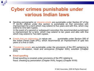 Cyber crimes punishable under various Indian laws Sending pornographic or  obscene emails  are punishable under Section 67 of the IT Act.An offence under this section is punishable on first conviction with imprisonment for a term,which may extend to five years and with fine, which may extend to One lakh rupees. In the event of a second or subsequent conviction the recommended punishment is imprisonment for a term, which may extend to ten years and also with fine which may extend to Two lakh rupees. Emails that are defamatory  in nature are  punishable under Section 500 of the Indian Penal Code (IPC), which recommends an imprisonment of upto two years or a fine or both. Threatening emails  are punishable under the provisions of the IPC pertaining to criminal intimidation, insult and annoyance (Chapter XXII), extortion (Chapter XVII) Email spoofing Email spoofing is covered under provisions of the IPC relating to fraud, cheating by personation (Chapter XVII), forgery (Chapter XVIII) © Seth Associates, 2008 All Rights Reserved 