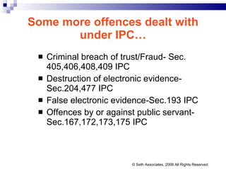 Some more offences dealt with under IPC… Criminal breach of trust/Fraud- Sec. 405,406,408,409 IPC Destruction of electronic evidence-Sec.204,477 IPC False electronic evidence-Sec.193 IPC Offences by or against public servant-Sec.167,172,173,175 IPC © Seth Associates, 2008 All Rights Reserved 