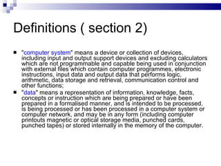 Definitions ( section 2) " computer system " means a device or collection of devices, including input and output support devices and excluding calculators which are not programmable and capable being used in conjunction with external files which contain computer programmes, electronic instructions, input data and output data that performs logic, arithmetic, data storage and retrieval, communication control and other functions;  " data " means a representation of information, knowledge, facts, concepts or instruction which are being prepared or have been prepared in a formalised manner, and is intended to be processed, is being processed or has been processed in a computer system or computer network, and may be in any form (including computer printouts magnetic or optical storage media, punched cards, punched tapes) or stored internally in the memory of the computer.  