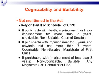If punishable with death, imprisonment for life or imprisonment for more than 7 years: cognizable, Non- Bailable, Court of Session If punishable with imprisonment for 3 years and upwards but not more than 7 years: Cognizable, Non-Bailable, Magistrate of First Class If punishable with imprisonment of less than 3 years: Non-Cognizable, Bailable, Any Magistrate ( or  Controller of CAs) Cognizability and Bailability   Not mentioned in the Act - Rely on Part II of Schedule I of CrPC © Seth Associates, 2008 All Rights Reserved 