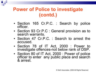 Power of Police to investigate (contd.) Section 165 Cr.P.C. : Search by police officer. Section 93 Cr.P.C : General provision as to search warrants. Section 47 Cr.P.C. : Search to arrest the accused. Section 78 of IT Act, 2000 : Power to investigate offences-not below rank of DSP. Section 80 of IT Act, 2000 : Power of police officer to enter  any public place and search & arrest. © Seth Associates, 2008 All Rights Reserved 