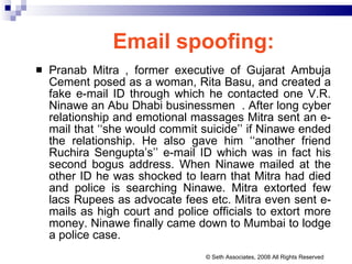 Email spoofing:   Pranab Mitra , former executive of Gujarat Ambuja Cement posed as a woman, Rita Basu, and created a fake e-mail ID through which he contacted one V.R. Ninawe an Abu Dhabi businessmen  . After long cyber relationship and emotional massages Mitra sent an e-mail that ‘‘she would commit suicide’’ if Ninawe ended the relationship. He also gave him ‘‘another friend Ruchira Sengupta’s’’ e-mail ID which was in fact his second bogus address. When Ninawe mailed at the other ID he was shocked to learn that Mitra had died and police is searching Ninawe. Mitra extorted few lacs Rupees as advocate fees etc. Mitra even sent e-mails as high court and police officials to extort more money. Ninawe finally came down to Mumbai to lodge a police case.  © Seth Associates, 2008 All Rights Reserved 