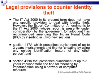 Legal provisions to counter identity theft The IT Act 2000 in its present form does not have any specific provision to deal with identity theft. However, the Expert Committee on Amendments to the IT Act 2000 (whose report is presently under consideration by the government for adoption) has recommended amending the Indian Penal Code (IPC) by inserting in it two new sections:  section 417A which prescribes punishment of up to 3 years imprisonment and fine for 'cheating by using any unique identification feature of any other person'; and  section 419A that prescribes punishment of up to 5 years imprisonment and fine for 'cheating by impersonation' using a network or computer resource. © Seth Associates, 2008 All Rights Reserved 