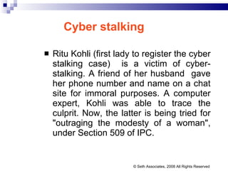 Cyber stalking Ritu Kohli ( first lady to register the cyber stalking case)  is a victim of cyber-stalking. A friend of her husband  gave her phone number and name on a chat site for immoral purposes. A computer expert, Kohli was able to trace the culprit. Now, the latter is being tried for "outraging the modesty of a woman", under Section 509 of IPC.  © Seth Associates, 2008 All Rights Reserved 