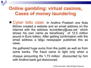 Online gambling: virtual casinos, Cases of money laundering Cyber lotto case:   In Andhra Pradesh one Kola Mohan  created a website and an email address on the Internet with the address 'eurolottery@usa.net.' which shows his own name as beneficiary  of 12.5 million pound in Euro lottery. After getting confirmation with the email address a telgu newspaper published this as news. He gathered huge sums from the public as well as from some banks. The fraud came to light only when a cheque amounting Rs 1.73 million   discounted by him with Andhra bank got dishonored. © Seth Associates, 2008 All Rights Reserved 