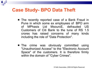 Case Study- BPO Data Theft The recently reported case of a Bank Fraud in Pune in which some ex employees of  BPO arm of MPhasis Ltd MsourcE, defrauded US Customers of Citi Bank to the tune of RS 1.5 crores has raised concerns of many kinds including the role of "Data Protection".  The crime was obviously committed using "Unauthorized Access" to the "Electronic Account Space" of the customers. It is therefore firmly within the domain of "Cyber Crimes".  © Seth Associates, 2008 All Rights Reserved 