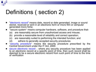 Definitions ( section 2) " electronic record"  means date, record or date generated, image or sound stored, received or sent in an electronic form or micro film or computer generated micro fiche;  “ secure system ”  means computer hardware, software, and procedure that-   (a)      are reasonably secure from unauthorized access and misuse; (b)     provide a reasonable level of reliability and correct operation; (c)      are reasonably suited to performing the intended function; and (d)   adhere to generally accepted security procedures “ security procedure ”  means the security procedure prescribed by the Central Government under the IT Act, 2000. secure electronic record   –  where any security procedure has been applied to an electronic record at a specific point of time, then such record shall be deemed to be a secure electronic record from such point of time to the time of verification 