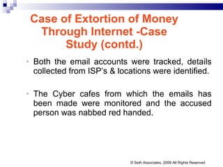 Case of Extortion of Money Through Internet -Case Study (contd.) Both the email accounts were tracked, details collected from ISP’s & locations were identified. The Cyber cafes from which the emails has been made were monitored and the accused person was nabbed red handed. © Seth Associates, 2008 All Rights Reserved 