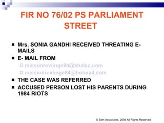 FIR NO 76/02 PS PARLIAMENT STREET   Mrs. SONIA GANDHI RECEIVED THREATING E-MAILS E- MAIL FROM  [email_address] [email_address] THE CASE WAS REFERRED  ACCUSED PERSON LOST HIS PARENTS DURING 1984 RIOTS © Seth Associates, 2008 All Rights Reserved 
