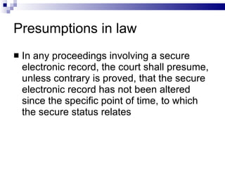 Presumptions in law In any proceedings involving a secure electronic record, the court shall presume, unless contrary is proved, that the secure electronic record has not been altered since the specific point of time, to which the secure status relates 