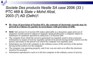 Societe Des products Nestle SA case  2006 (33 ) PTC 469 &  State v Mohd Afzal, 2003 (7) AD (Delhi)1 By virue of provision of Section 65A, the contents of electronic records may be proved in evidence by parties in accordance with provision of 65B.  Held-  Sub section (1) of section 65b makes admissible as a document, paper print out of electronic records stored in optical or magnetic media produced by a computer subject to fulfillment of conditions specified in subsection 2 of Section 65B . The computer from which the record is generated was regularly used to store or process information in respect of activity regularly carried on by person having lawful control over the period, and relates to the period over which the computer was regularly used. Information was fed in the computer in the ordinary course of the activities of the person having lawful control over the computer. The computer was operating properly, and if not, was not such as to affect the electronic record or its accuracy. Information reproduced is such as is fed into computer in the ordinary course of activity. 
