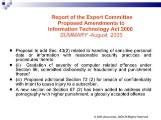 Report of the Expert Committee Proposed Amendments to  Information Technology Act 2000   SUMMARY  -August  2005  Proposal to add Sec. 43(2) related to handling of sensitive personal data or information with reasonable security practices and procedures thereto (ii)   Gradation of severity of computer related offences under Section 66, committed dishonestly or fraudulently and punishment thereof  (iii)  Proposed additional Section 72 (2) for breach of confidentiality with intent to cause injury to a subscriber.  A new section on Section 67 (2) has been added to address child pornography with higher punishment, a globally accepted offense  © Seth Associates, 2008 All Rights Reserved 