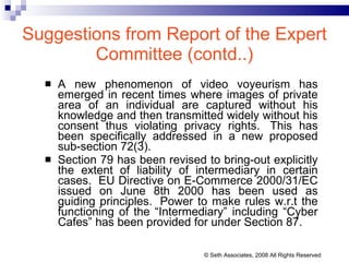 Suggestions from Report of the Expert Committee (contd..) A new phenomenon of video voyeurism has emerged in recent times where images of private area of an individual are captured without his knowledge and then transmitted widely without his consent thus violating privacy rights.  This has been specifically addressed in a new proposed sub-section 72(3).  Section 79 has been revised to bring-out explicitly the extent of liability of intermediary in certain cases.  EU Directive on E-Commerce 2000/31/EC issued on June 8th 2000 has been used as guiding principles.  Power to make rules w.r.t the functioning of the “Intermediary” including “Cyber Cafes” has been provided for under Section 87.  © Seth Associates, 2008 All Rights Reserved 