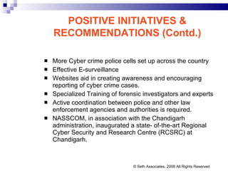 More Cyber crime police cells set up across the country Effective E-surveillance  Websites aid in creating awareness and encouraging reporting of cyber crime cases. Specialized Training of forensic investigators and experts  Active coordination between police and other law enforcement agencies and authorities is required. NASSCOM, in association with the Chandigarh administration, inaugurated a state- of-the-art Regional Cyber Security and Research Centre (RCSRC) at Chandigarh.  POSITIVE INITIATIVES & RECOMMENDATIONS (Contd.) © Seth Associates, 2008 All Rights Reserved 