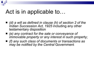 Act is in applicable to… (d) a will as defined in clause (h) of section 2 of the Indian Succession Act, 1925  including any other testamentary disposition (e) any contract for the sale or conveyance of immovable property or any interest in  such property; (f) any such class of documents or transactions as may be notified by the Central  Government  