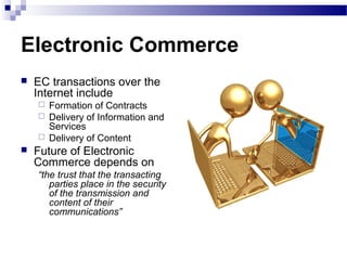 Electronic Commerce
 EC transactions over the
Internet include
 Formation of Contracts
 Delivery of Information and
Services
 Delivery of Content
 Future of Electronic
Commerce depends on
“the trust that the transacting
parties place in the security
of the transmission and
content of their
communications”
 