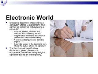 Electronic World
 Electronic document produced by a
computer. Stored in digital form, and
cannot be perceived without using a
computer
 It can be deleted, modified and
rewritten without leaving a mark
 Integrity of an electronic document is
“genetically” impossible to verify
 A copy is indistinguishable from the
original
 It can’t be sealed in the traditional way,
where the author affixes his signature
 The functions of identification,
declaration, proof of electronic
documents carried out using a digital
signature based on cryptography.
 
