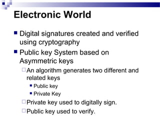 Electronic World
 Digital signatures created and verified
using cryptography
 Public key System based on
Asymmetric keys
An algorithm generates two different and
related keys
 Public key
 Private Key
Private key used to digitally sign.
Public key used to verify.
 