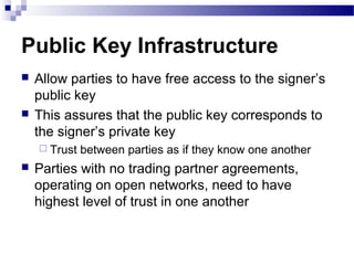 Public Key Infrastructure
 Allow parties to have free access to the signer’s
public key
 This assures that the public key corresponds to
the signer’s private key
 Trust between parties as if they know one another
 Parties with no trading partner agreements,
operating on open networks, need to have
highest level of trust in one another
 