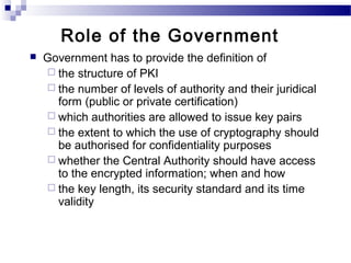  Government has to provide the definition of
 the structure of PKI
 the number of levels of authority and their juridical
form (public or private certification)
 which authorities are allowed to issue key pairs
 the extent to which the use of cryptography should
be authorised for confidentiality purposes
 whether the Central Authority should have access
to the encrypted information; when and how
 the key length, its security standard and its time
validity
Role of the Government
 